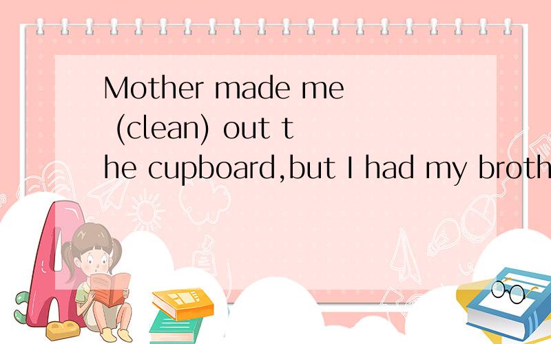 Mother made me (clean) out the cupboard,but I had my brother