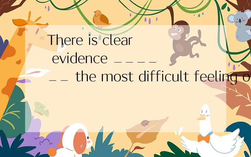 There is clear evidence ______ the most difficult feeling of