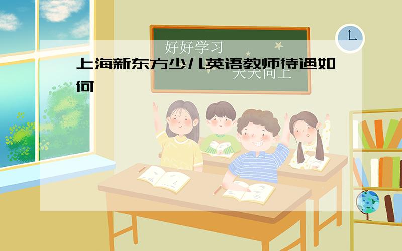 上海新东方少儿英语教师待遇如何