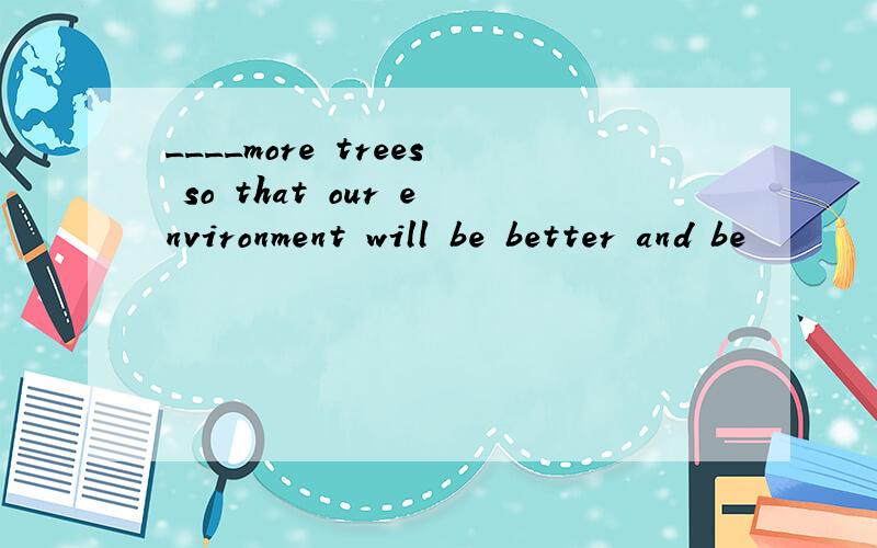 ____more trees so that our environment will be better and be
