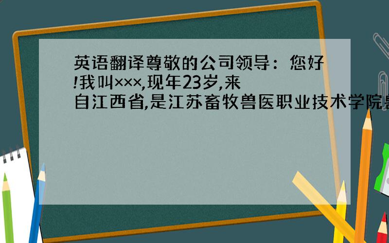 英语翻译尊敬的公司领导：您好!我叫×××,现年23岁,来自江西省,是江苏畜牧兽医职业技术学院兽医医药专业2010届应届毕