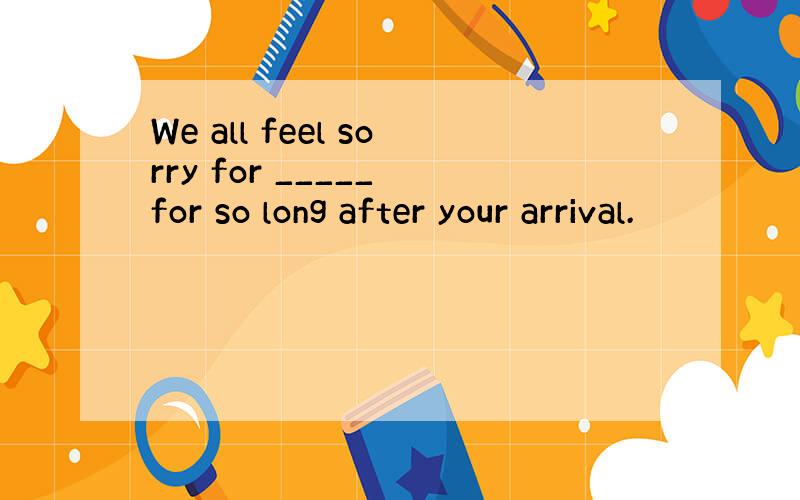We all feel sorry for _____ for so long after your arrival.