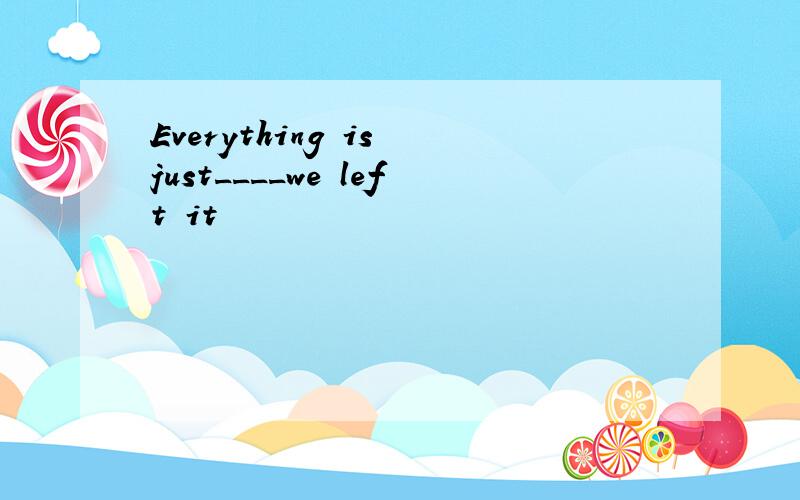 Everything is just____we left it