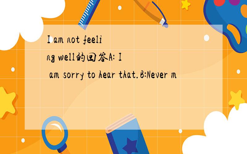 I am not feeling well的回答A: I am sorry to hear that.B:Never m