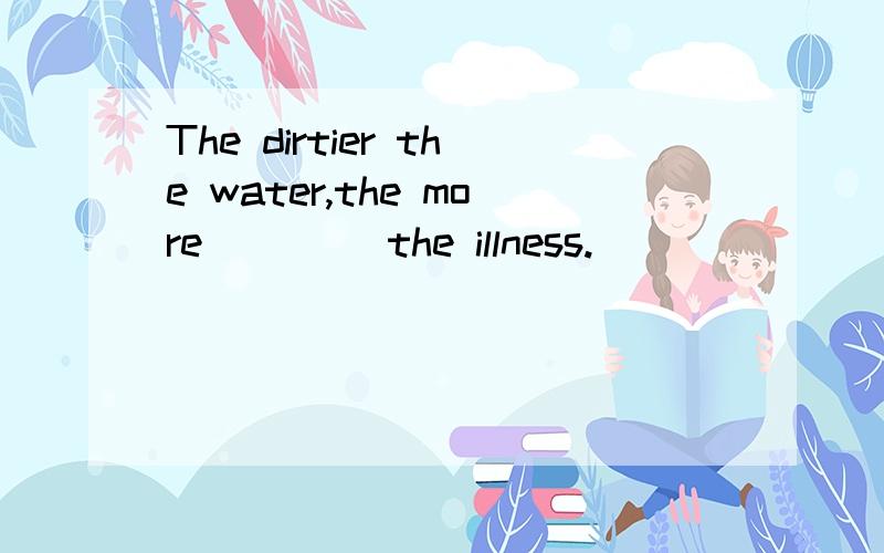 The dirtier the water,the more ____the illness.