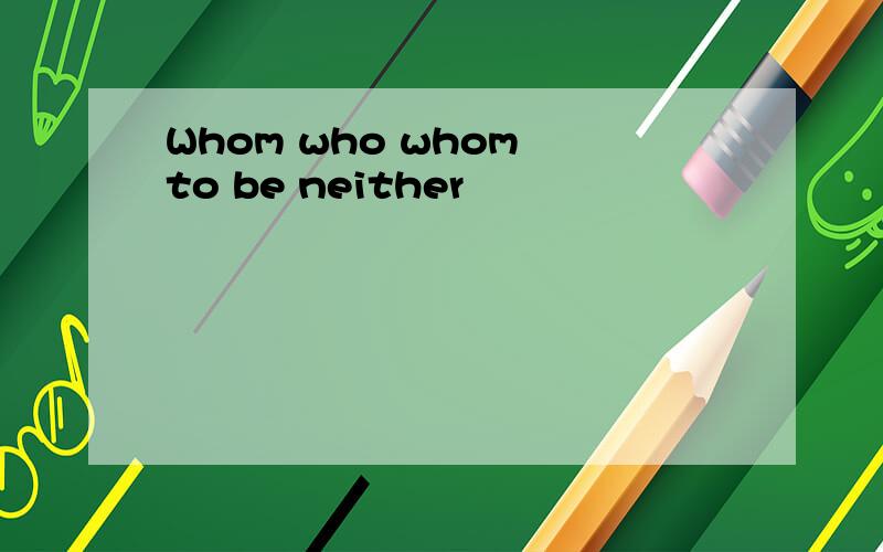 Whom who whom to be neither