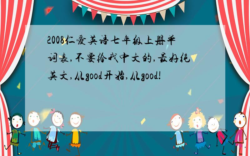 2008仁爱英语七年级上册单词表,不要给我中文的,最好纯英文,从good开始,从good!