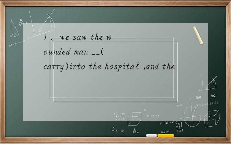1、we saw the wounded man __(carry)into the hospital ,and the