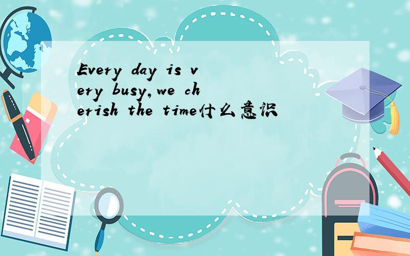 Every day is very busy,we cherish the time什么意识