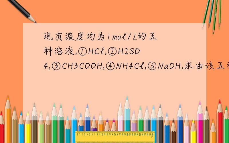 现有浓度均为1mol/L的五种溶液,①HCl,②H2SO4,③CH3COOH,④NH4Cl,⑤NaOH,求由该五种溶液中