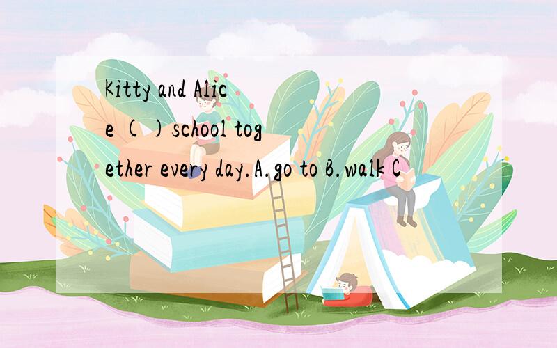Kitty and Alice ()school together every day.A.go to B.walk C