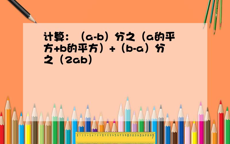 计算：（a-b）分之（a的平方+b的平方）+（b-a）分之（2ab）