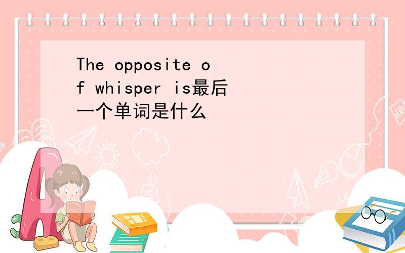 The opposite of whisper is最后一个单词是什么