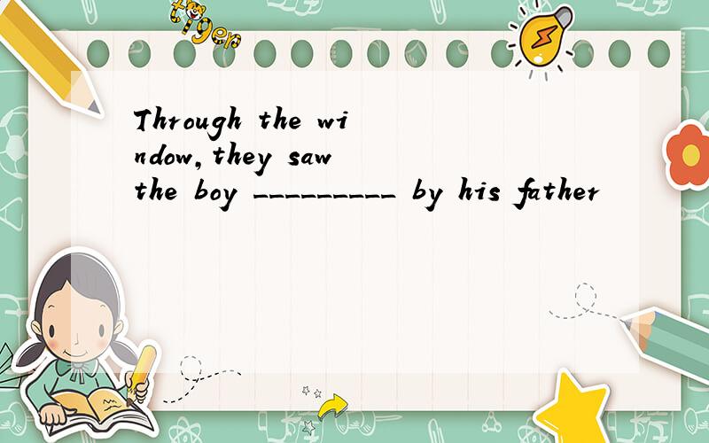 Through the window,they saw the boy _________ by his father