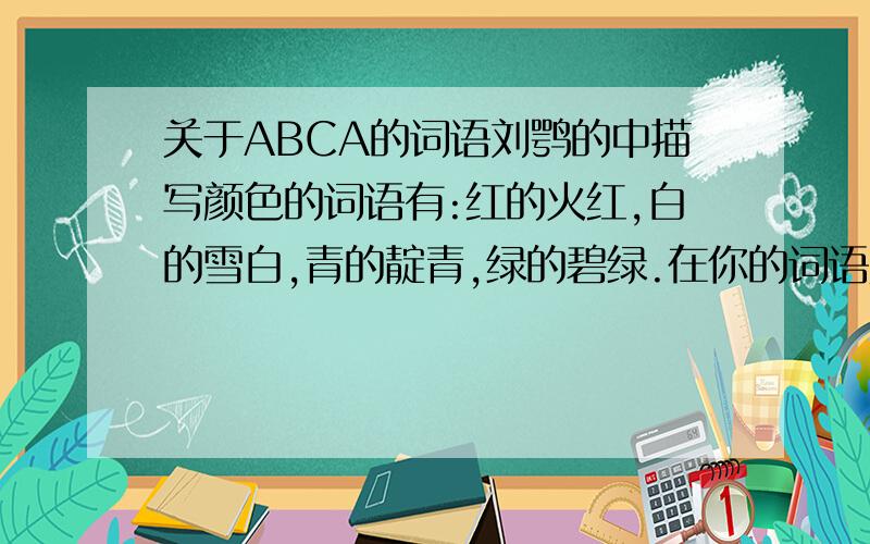关于ABCA的词语刘鹗的中描写颜色的词语有:红的火红,白的雪白,青的靛青,绿的碧绿.在你的词语库中有这样的词语吗?请写几