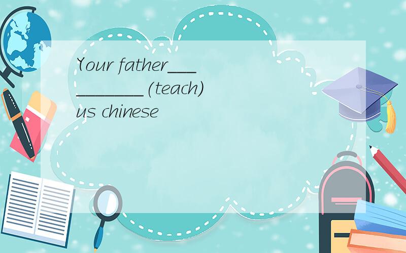 Your father__________(teach)us chinese