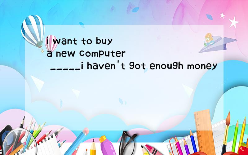 i want to buy a new computer _____i haven't got enough money