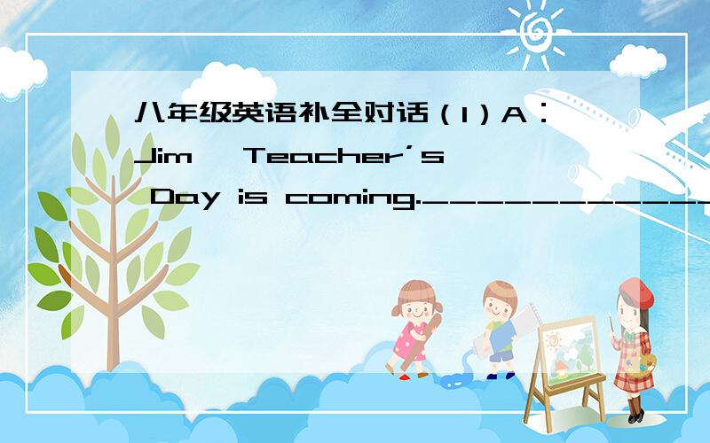 八年级英语补全对话（1）A：Jim ,Teacher’s Day is coming._________________