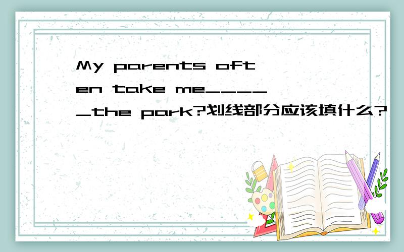My parents often take me_____the park?划线部分应该填什么?