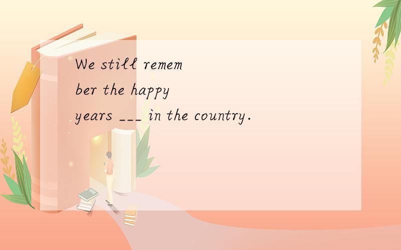 We still remember the happy years ___ in the country.