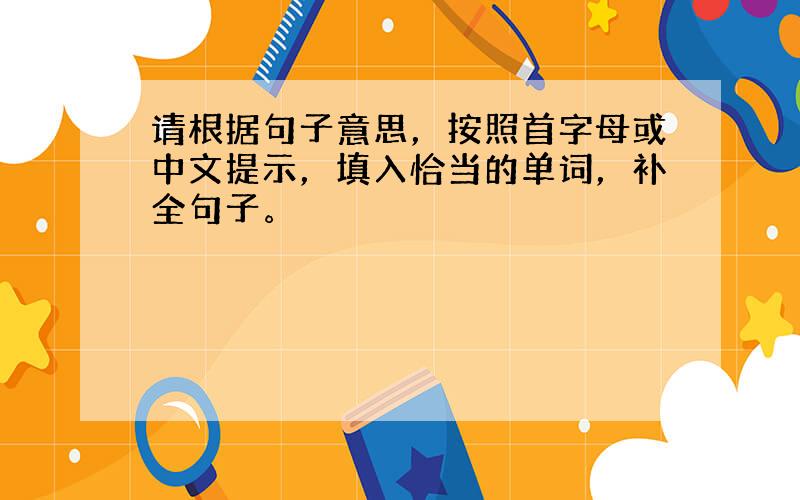 请根据句子意思，按照首字母或中文提示，填入恰当的单词，补全句子。