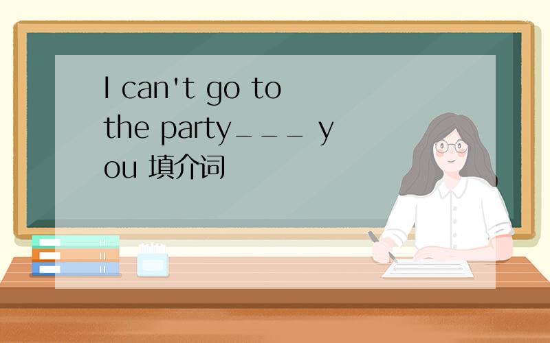 I can't go to the party___ you 填介词