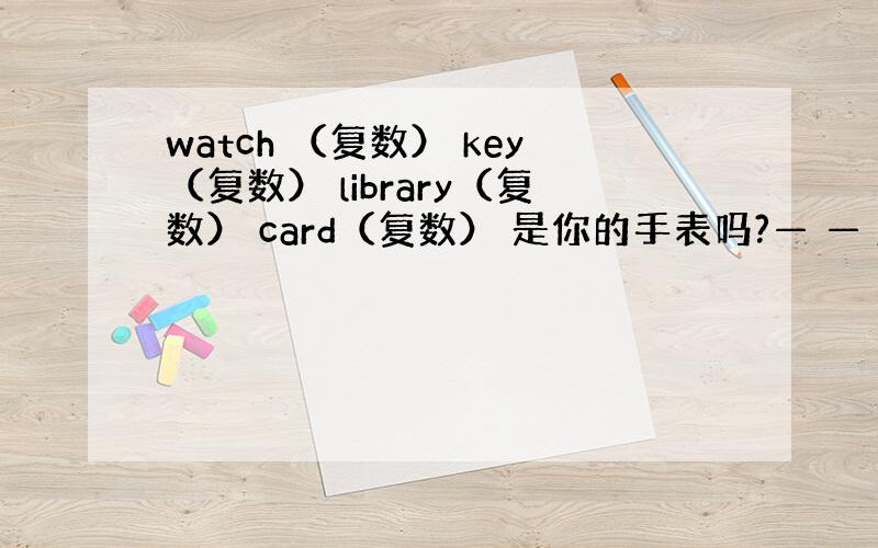 watch （复数） key（复数） library（复数） card（复数） 是你的手表吗?— — your watc