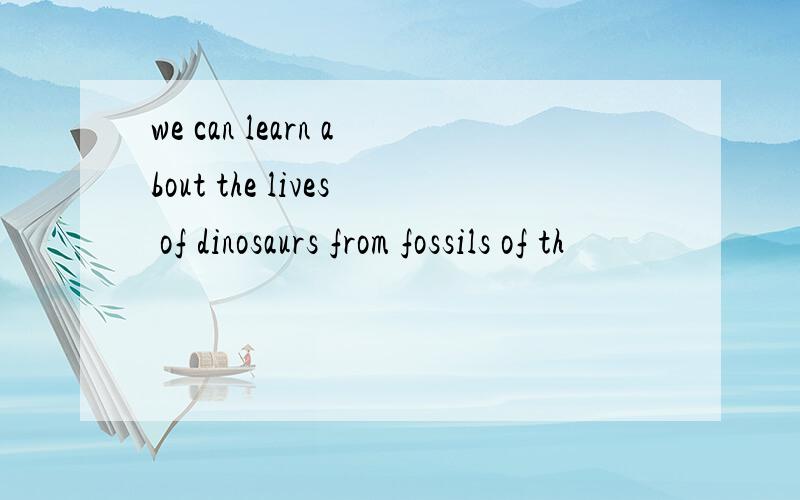 we can learn about the lives of dinosaurs from fossils of th