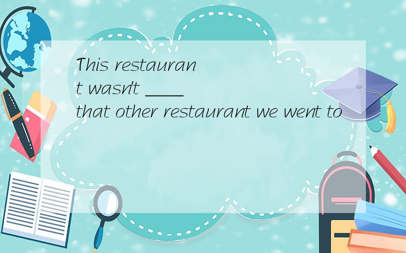 This restaurant wasn't ____ that other restaurant we went to