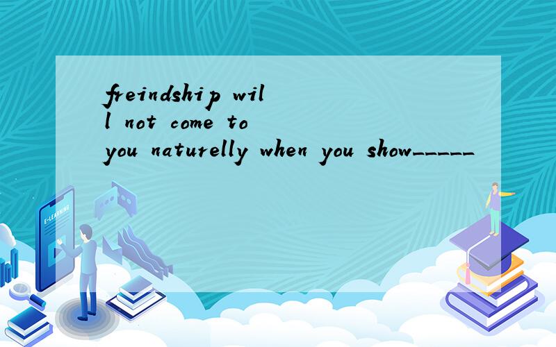 freindship will not come to you naturelly when you show_____