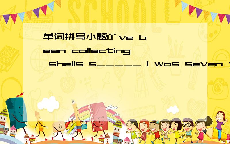 单词拼写小题1:I’ve been collecting shells s_____ I was seven years