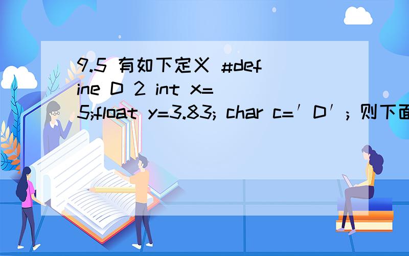 9.5 有如下定义 #define D 2 int x=5;float y=3.83; char c=′D′; 则下面选