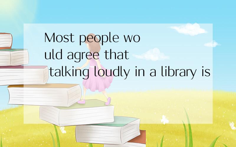 Most people would agree that talking loudly in a library is