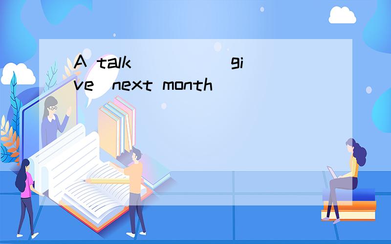 A talk ____(give)next month