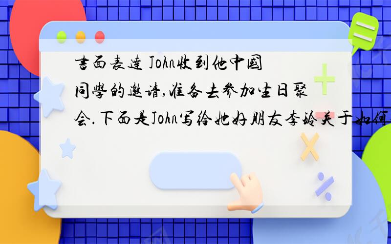 书面表达 John收到他中国同学的邀请,准备去参加生日聚会.下面是John写给她好朋友李玲关于如何参加这类聚