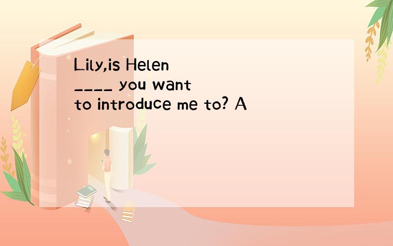 Lily,is Helen ____ you want to introduce me to? A