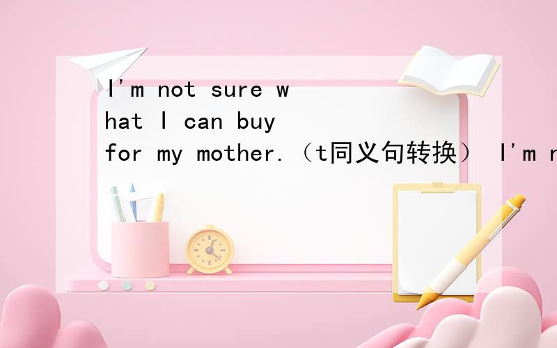 I'm not sure what I can buy for my mother.（t同义句转换） I'm not s