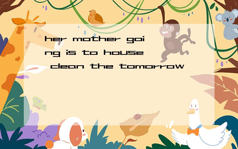 her mother going is to house clean the tomorrow