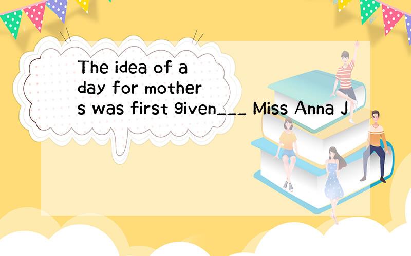 The idea of a day for mothers was first given___ Miss Anna J