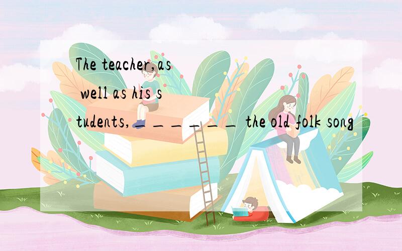 The teacher,as well as his students,______ the old folk song