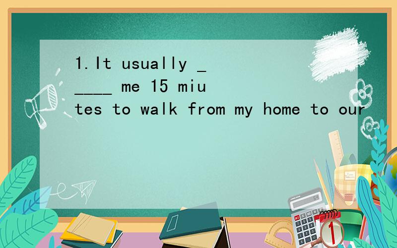 1.It usually _____ me 15 miutes to walk from my home to our