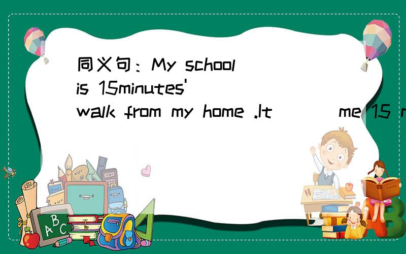 同义句：My school is 15minutes' walk from my home .It___ me 15 m