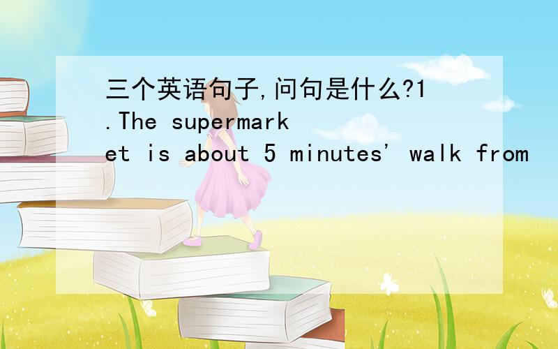 三个英语句子,问句是什么?1.The supermarket is about 5 minutes' walk from
