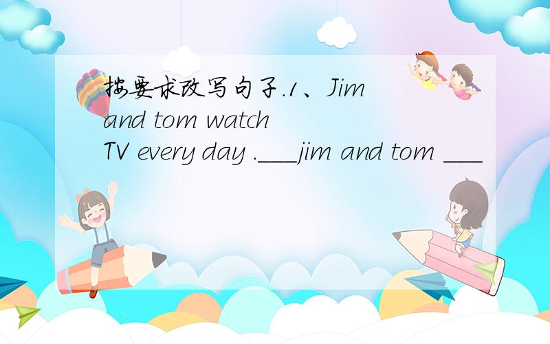 按要求改写句子.1、Jim and tom watch TV every day .___jim and tom ___