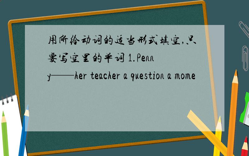 用所给动词的适当形式填空,只要写空里的单词 1.Penny——her teacher a question a mome