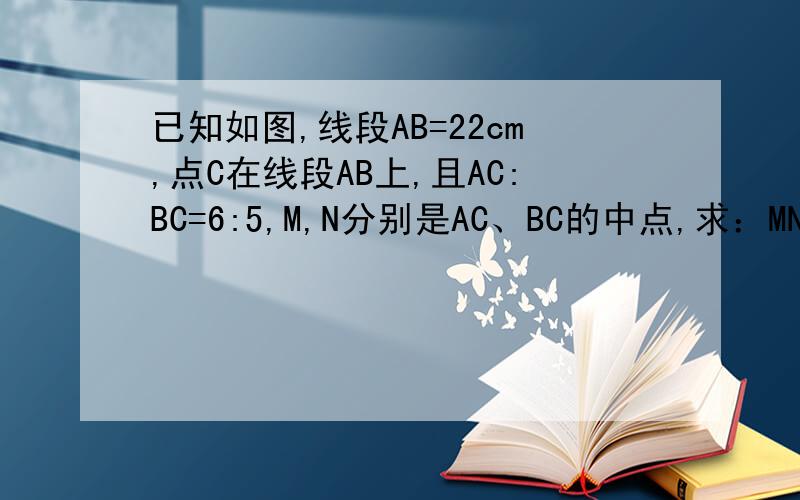 已知如图,线段AB=22cm,点C在线段AB上,且AC:BC=6:5,M,N分别是AC、BC的中点,求：MN的长.