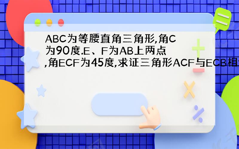 ABC为等腰直角三角形,角C为90度.E、F为AB上两点,角ECF为45度,求证三角形ACF与ECB相似