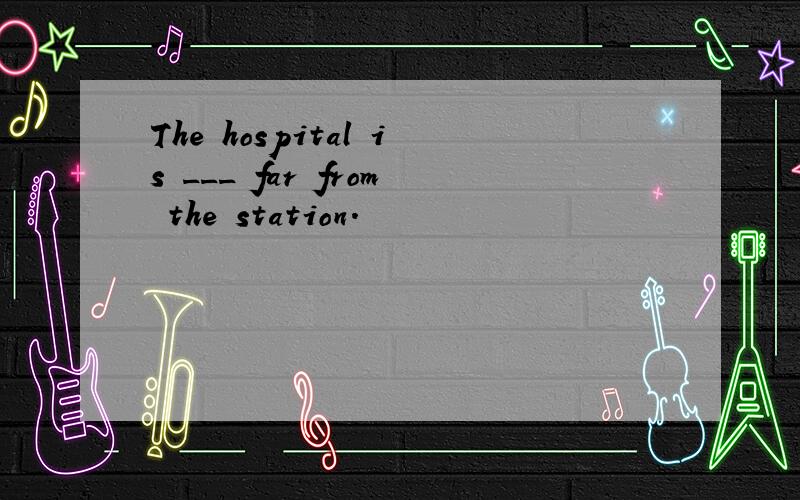 The hospital is ___ far from the station.