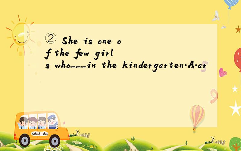 ② She is one of the few girls who___in the kindergarten.A.ar