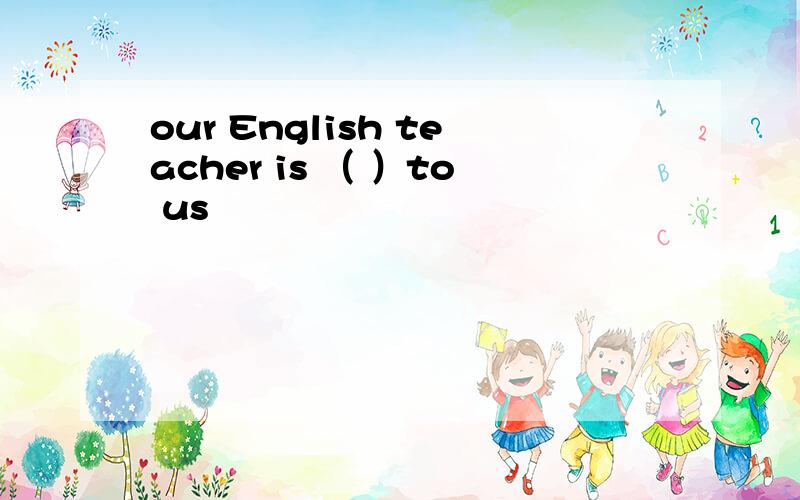our English teacher is （ ）to us